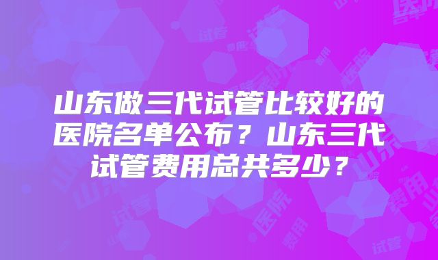 山东做三代试管比较好的医院名单公布?山东三代试管费用总共多少?