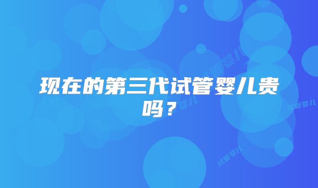 现在的第三代试管婴儿贵吗？