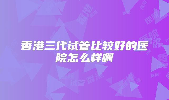 香港三代试管比较好的医院怎么样啊