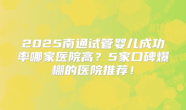 2025南通试管婴儿成功率哪家医院高？5家口碑爆棚的医院推荐！
