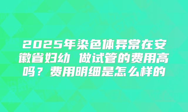 2025年染色体异常在安徽省妇幼 做试管的费用高吗?费用明细是怎么样的
