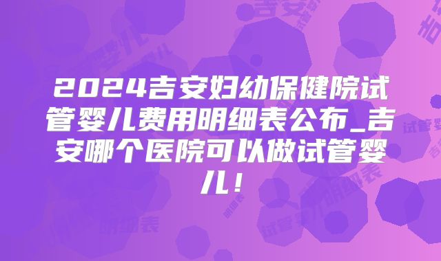 2024吉安妇幼保健院试管婴儿费用明细表公布_吉安哪个医院可以做试管婴儿!