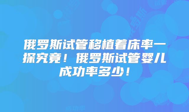 俄罗斯试管移植着床率一探究竟！俄罗斯试管婴儿成功率多少！