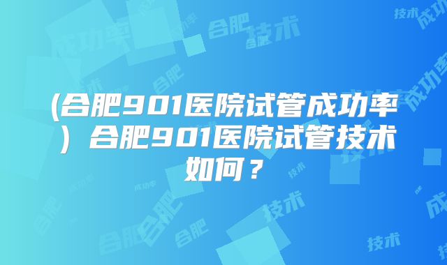 (合肥901医院试管成功率)合肥901医院试管技术如何?