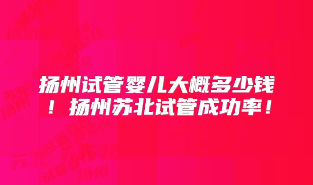 扬州试管婴儿大概多少钱!扬州苏北试管成功率!