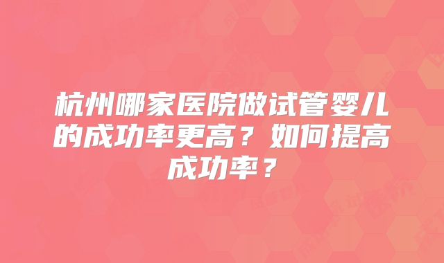 杭州哪家医院做试管婴儿的成功率更高?如何提高成功率?