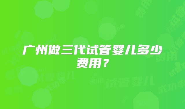 广州做三代试管婴儿多少费用?
