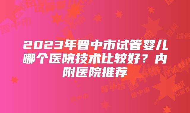 2023年晋中市试管婴儿哪个医院技术比较好？内附医院推荐