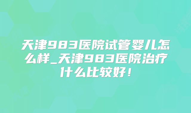 天津983医院试管婴儿怎么样_天津983医院治疗什么比较好!