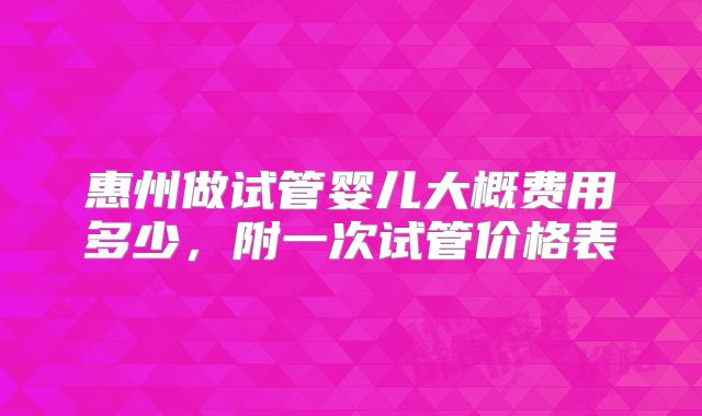惠州做试管婴儿大概费用多少,附一次试管价格表