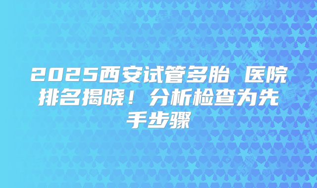2025西安试管多胎 医院排名揭晓！分析检查为先手步骤