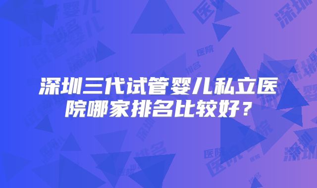 深圳三代试管婴儿私立医院哪家排名比较好？