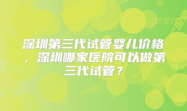 深圳第三代试管婴儿价格,深圳哪家医院可以做第三代试管?
