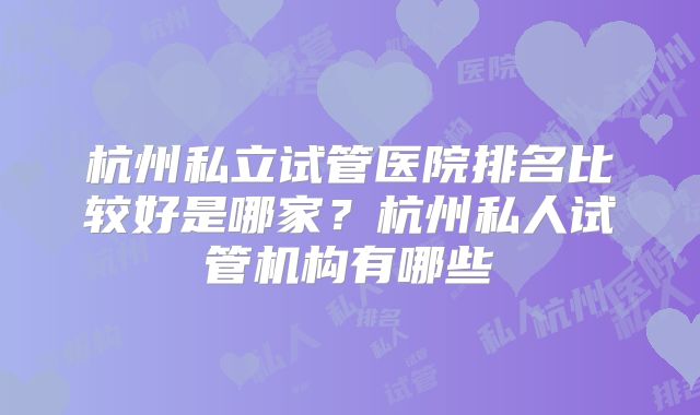杭州私立试管医院排名比较好是哪家?杭州私人试管机构有哪些