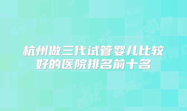 杭州做三代试管婴儿比较好的医院排名前十名