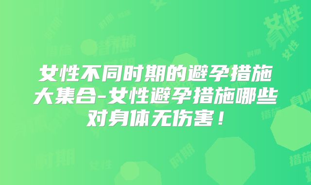 女性不同时期的避孕措施大集合-女性避孕措施哪些对身体无伤害!