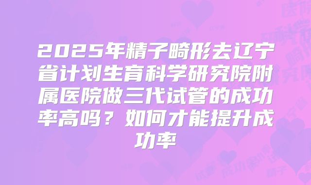 2025年精子畸形去辽宁省计划生育科学研究院附属医院做三代试管的成功率高吗?如何才能提升成功率