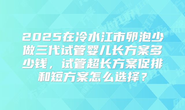 2025在冷水江市卵泡少做三代试管婴儿长方案多少钱,试管超长方案促排和短方案怎么选择?