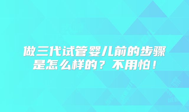 做三代试管婴儿前的步骤是怎么样的?不用怕!