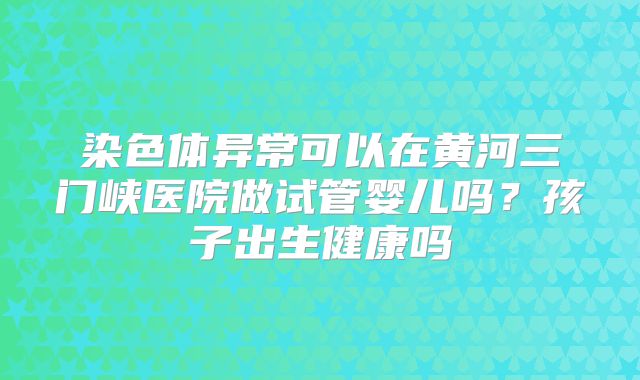 染色体异常可以在黄河三门峡医院做试管婴儿吗?孩子出生健康吗