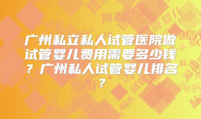 广州私立私人试管医院做试管婴儿费用需要多少钱？广州私人试管婴儿排名？