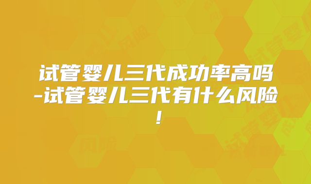 试管婴儿三代成功率高吗-试管婴儿三代有什么风险！