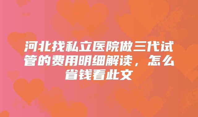 河北找私立医院做三代试管的费用明细解读，怎么省钱看此文