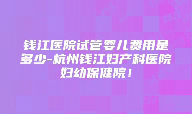 钱江医院试管婴儿费用是多少-杭州钱江妇产科医院妇幼保健院!