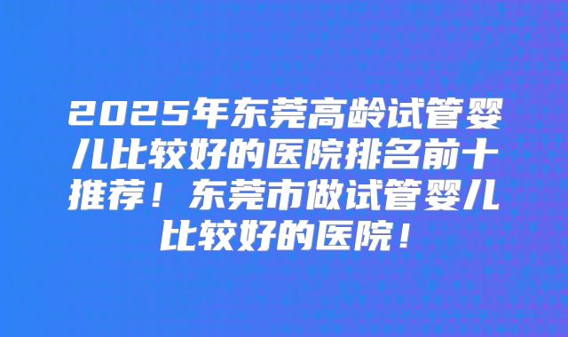 2025年东莞高龄试管婴儿比较好的医院排名前十推荐!东莞市做试管婴儿比较好的医院!