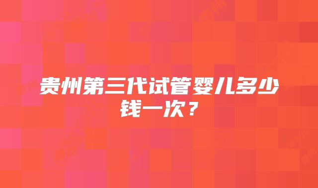 贵州第三代试管婴儿多少钱一次?