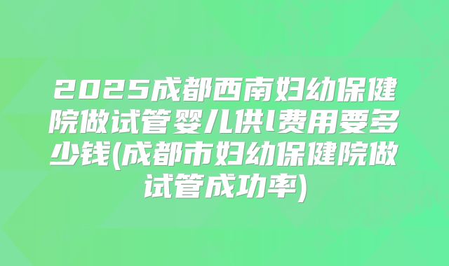 2025成都西南妇幼保健院做试管婴儿供l费用要多少钱(成都市妇幼保健院做试管成功率)