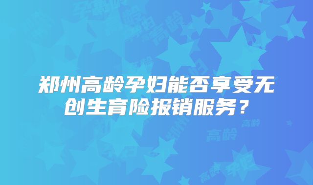 郑州高龄孕妇能否享受无创生育险报销服务?