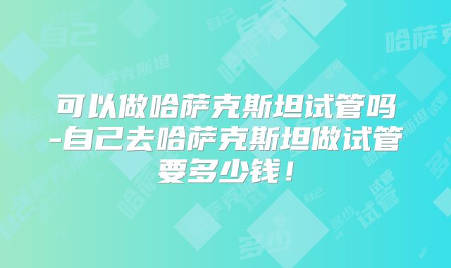 可以做哈萨克斯坦试管吗-自己去哈萨克斯坦做试管要多少钱!