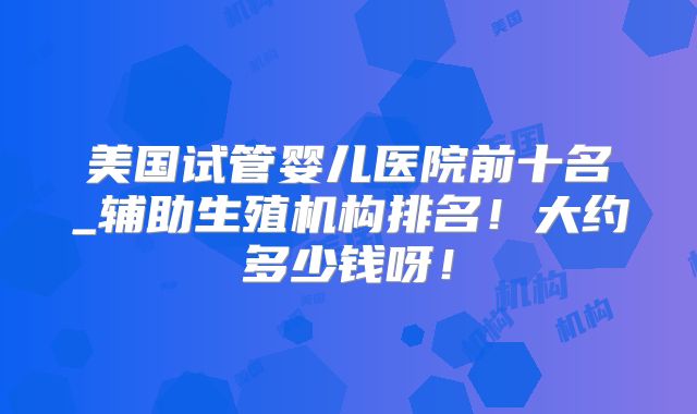 美国试管婴儿医院前十名_辅助生殖机构排名！大约多少钱呀！