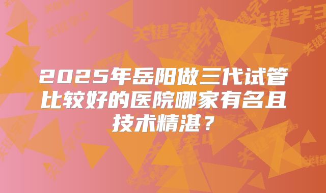 2025年岳阳做三代试管比较好的医院哪家有名且技术精湛？