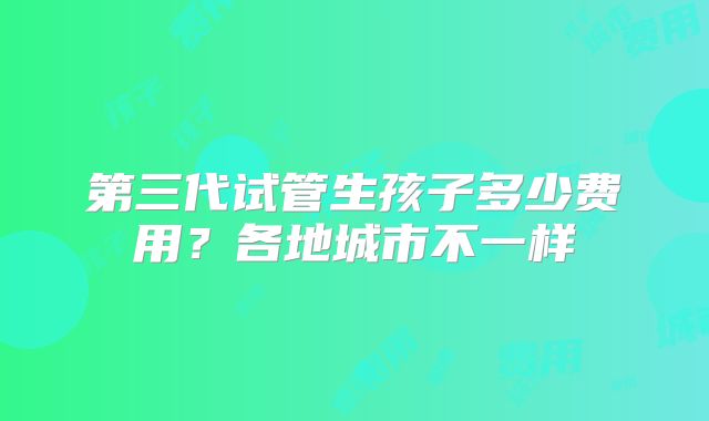第三代试管生孩子多少费用？各地城市不一样