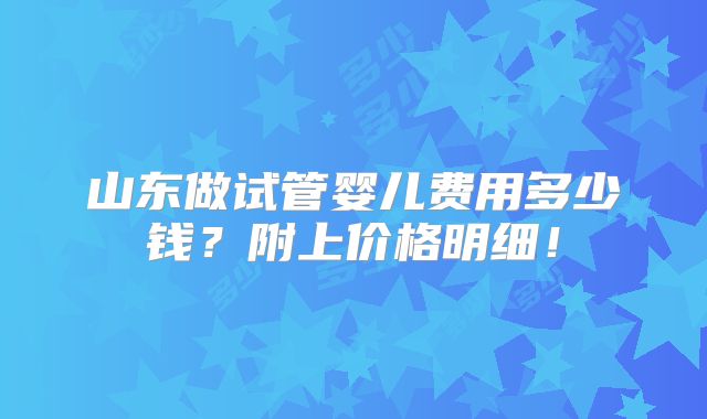 山东做试管婴儿费用多少钱?附上价格明细!