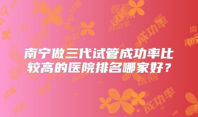 南宁做三代试管成功率比较高的医院排名哪家好？