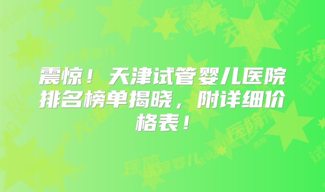 震惊！天津试管婴儿医院排名榜单揭晓，附详细价格表！