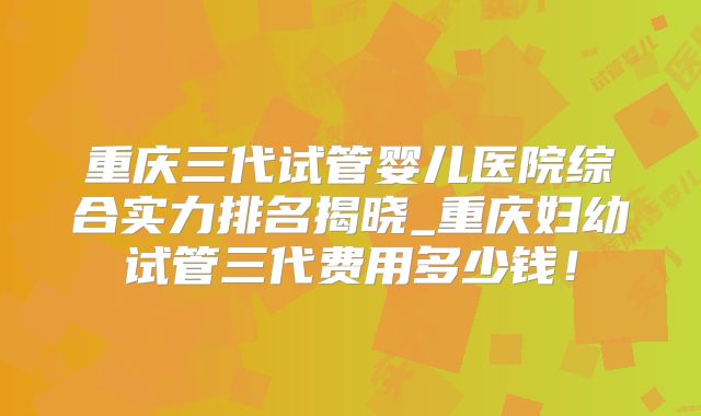 重庆三代试管婴儿医院综合实力排名揭晓_重庆妇幼试管三代费用多少钱!