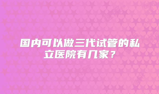 国内可以做三代试管的私立医院有几家?