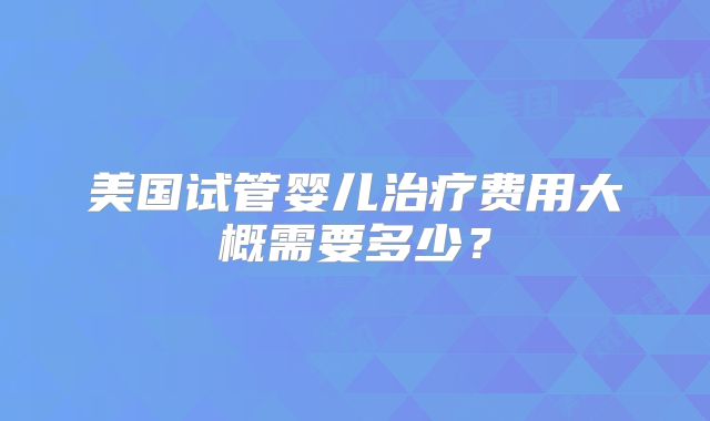 美国试管婴儿治疗费用大概需要多少?