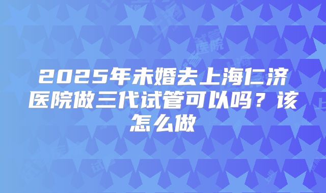 2025年未婚去上海仁济医院做三代试管可以吗？该怎么做