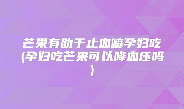 芒果有助于止血嘛孕妇吃(孕妇吃芒果可以降血压吗)