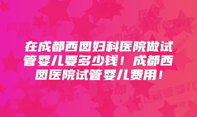 在成都西囡妇科医院做试管婴儿要多少钱！成都西囡医院试管婴儿费用！