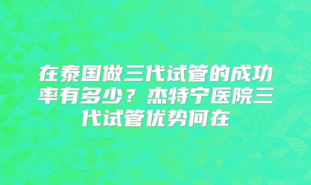 在泰国做三代试管的成功率有多少？杰特宁医院三代试管优势何在