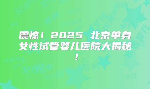 震惊！2025 北京单身女性试管婴儿医院大揭秘！