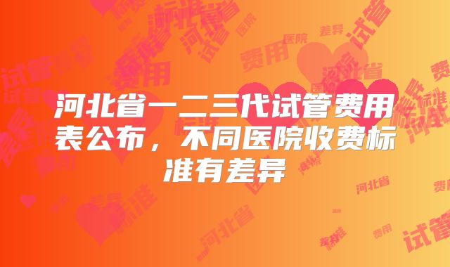 河北省一二三代试管费用表公布，不同医院收费标准有差异
