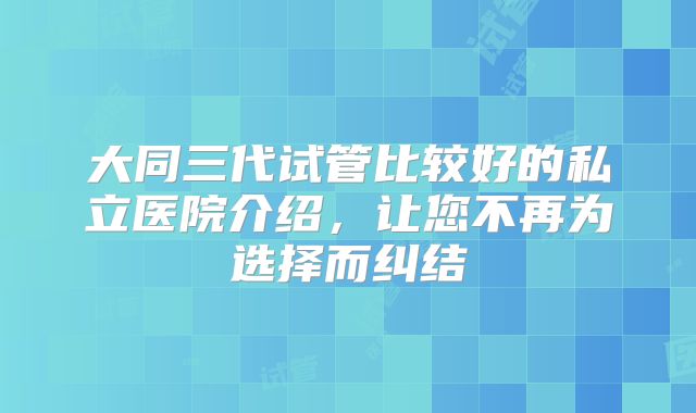 大同三代试管比较好的私立医院介绍，让您不再为选择而纠结