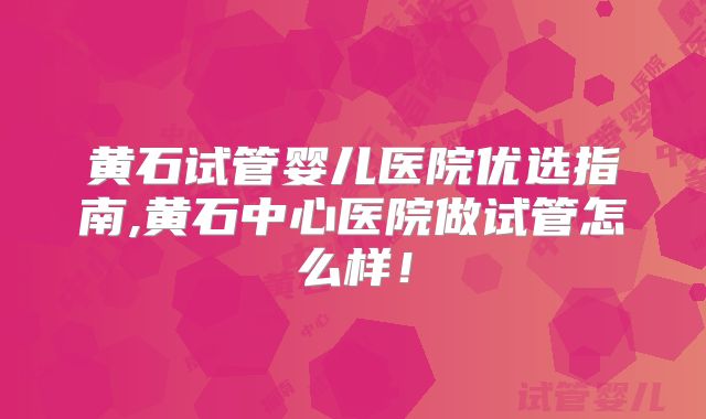 黄石试管婴儿医院优选指南,黄石中心医院做试管怎么样！